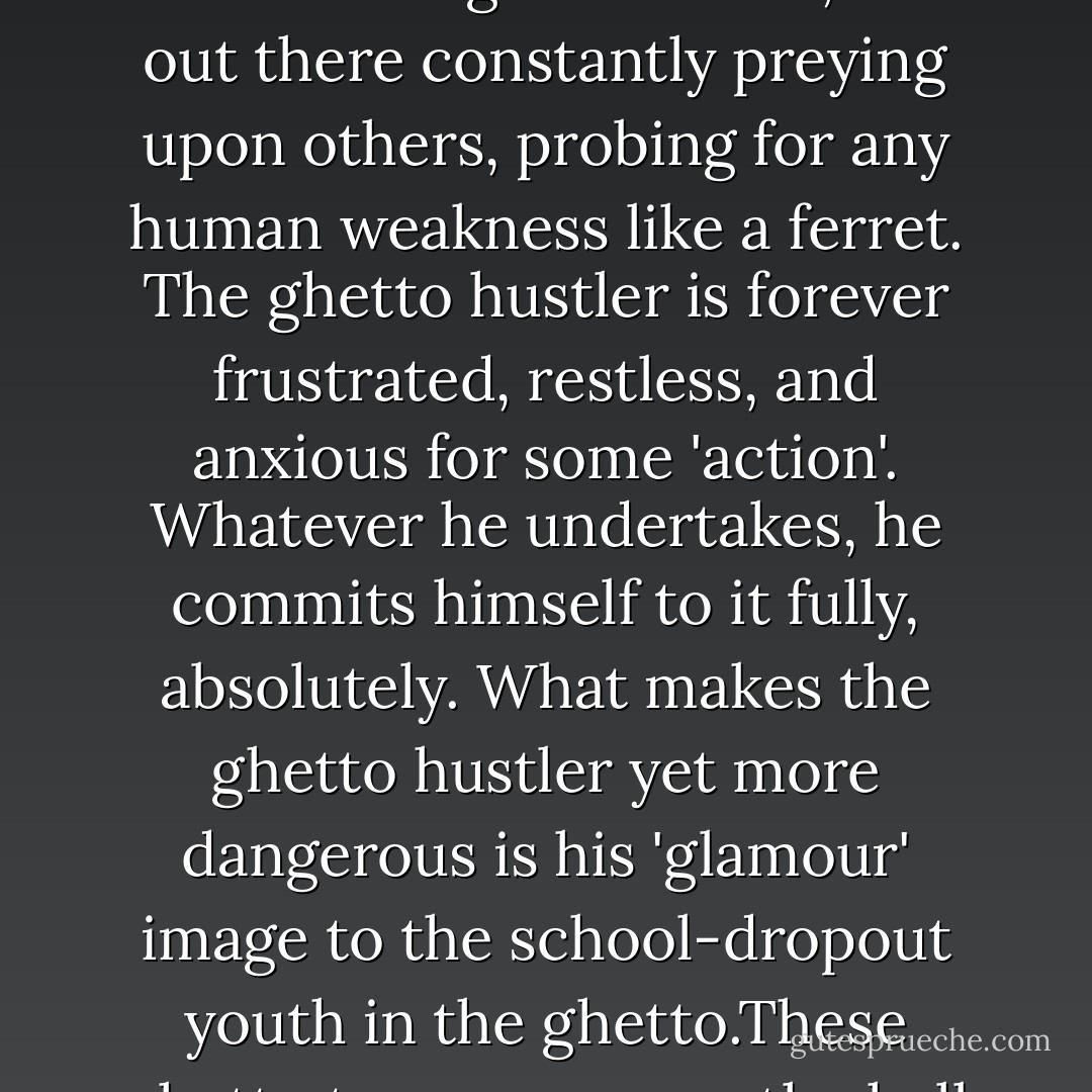 And because I had been a hustler, I knew better than all whites knew, and better than nearly all of the black 'leaders' knew, that actually the most dangerous black man in America was the ghetto hustler. Why do I say this? The hustler, out there in the ghetto jungles, has less respect for the white power structure than any other Negro in North America. The ghetto hustler is internally restrained by nothing. He has no religion, no concept of morality, no civic responsibility, no fear--nothing. To survive, he is out there constantly preying upon others, probing for any human weakness like a ferret. The ghetto hustler is forever frustrated, restless, and anxious for some 'action'. Whatever he undertakes, he commits himself to it fully, absolutely. What makes the ghetto hustler yet more dangerous is his 'glamour' image to the school-dropout youth in the ghetto.These ghetto teen-agers see the hell caught by their parents struggling to get somewhere, or see that they have given up struggling in the prejudiced, intolerant white man’s world. The ghetto teen-agers make up their own minds they would rather be like the hustlers whom they see dressed ‘sharp’ and flashing money and displaying no respect for anybody or anything. So the ghetto youth become attracted to the hustler worlds of dope, thievery, prostitution, and general crime and immorality. - Malcolm X