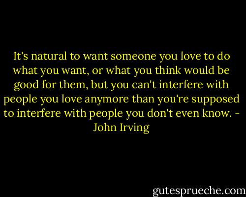 It's natural to want someone you love to do what you want, or what you think would be good for them, but you can't interfere with people you love anymore than you're supposed to interfere with people you don't even know. - John Irving