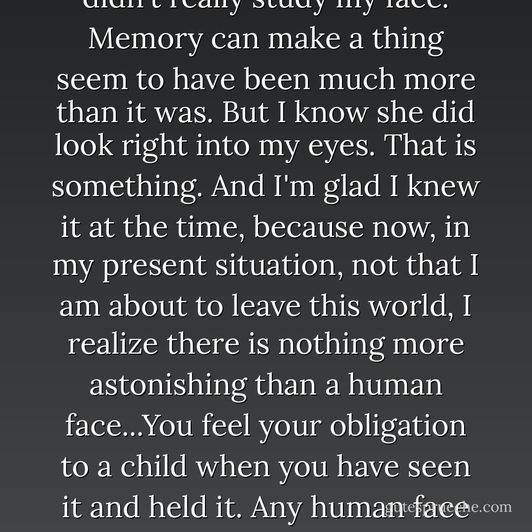 They say an infant can't see when it is as young as your sister was, but she opened her eyes, and she looked at me. She was such a little bit of a thing. But while I was holding her, she opened her eyes. I know she didn't really study my face. Memory can make a thing seem to have been much more than it was. But I know she did look right into my eyes. That is something. And I'm glad I knew it at the time, because now, in my present situation, not that I am about to leave this world, I realize there is nothing more astonishing than a human face...You feel your obligation to a child when you have seen it and held it. Any human face is a claim on you, because you can't help but understand the singularity of it, the courage and loneliness of it. But this is truest of the face of an infant. I consider that to be one kind of vision, as mystical as any. - Marilynne Robinson