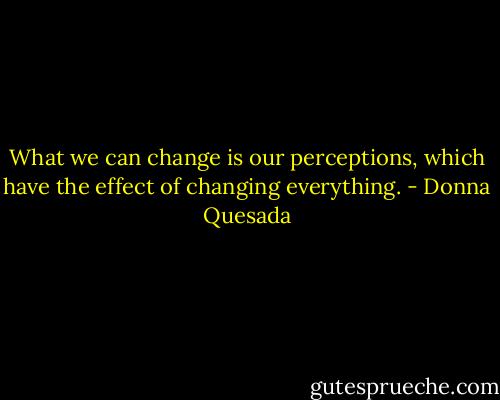 What we can change is our perceptions, which have the effect of changing everything. - Donna Quesada