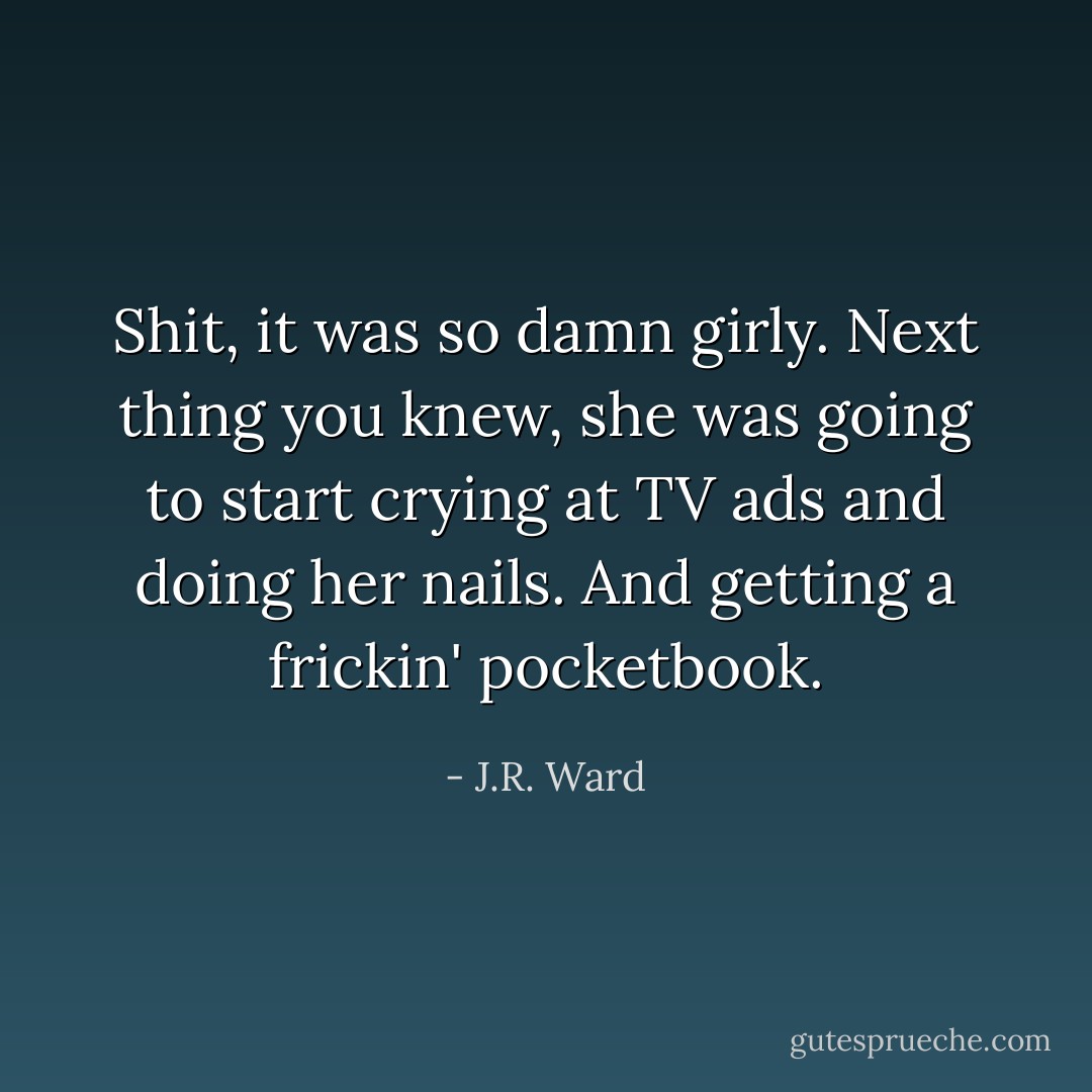 Shit, it was so damn girly. Next thing you knew, she was going to start crying at TV ads and doing her nails. And getting a frickin' pocketbook. - J.R. Ward