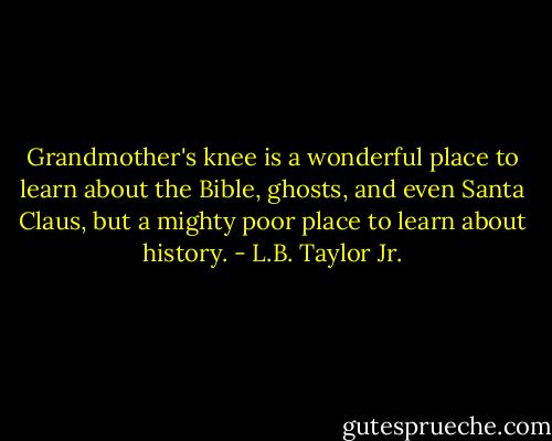 Grandmother's knee is a wonderful place to learn about the Bible, ghosts, and even Santa Claus, but a mighty poor place to learn about history. - L.B. Taylor Jr.