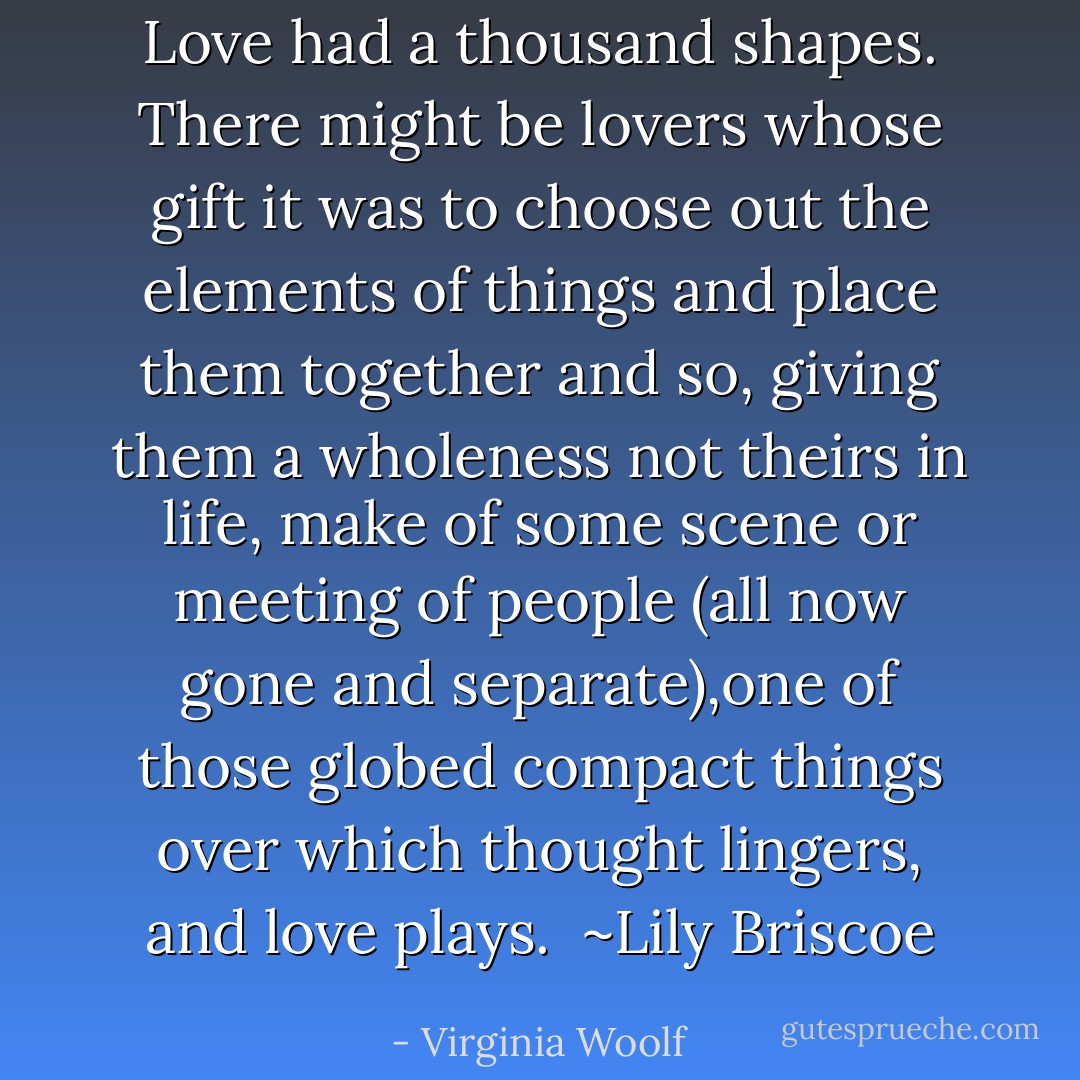 Love had a thousand shapes. There might be lovers whose gift it was to choose out the elements of things and place them together and so, giving them a wholeness not theirs in life, make of some scene or meeting of people (all now gone and separate),one of those globed compact things over which thought lingers, and love plays. <br />~Lily Briscoe - Virginia Woolf