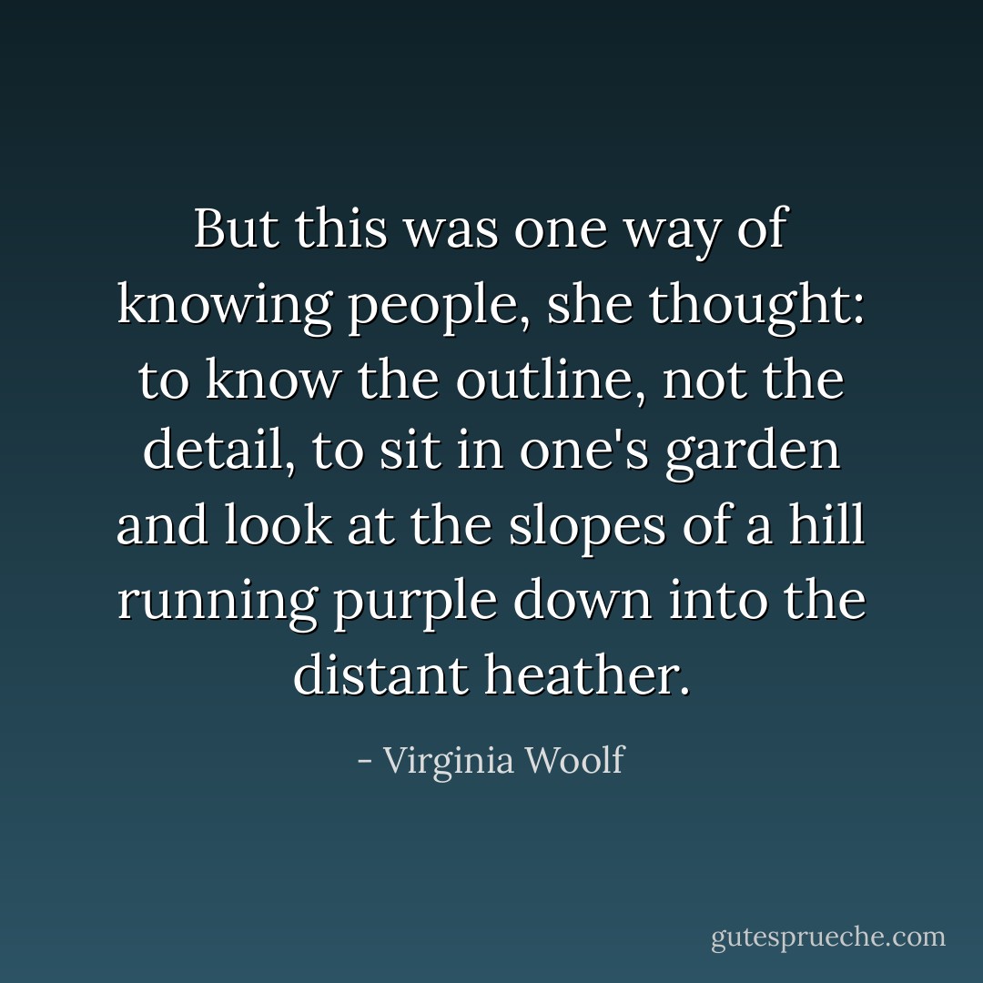But this was one way of knowing people, she thought: to know the outline, not the detail, to sit in one's garden and look at the slopes of a hill running purple down into the distant heather. - Virginia Woolf