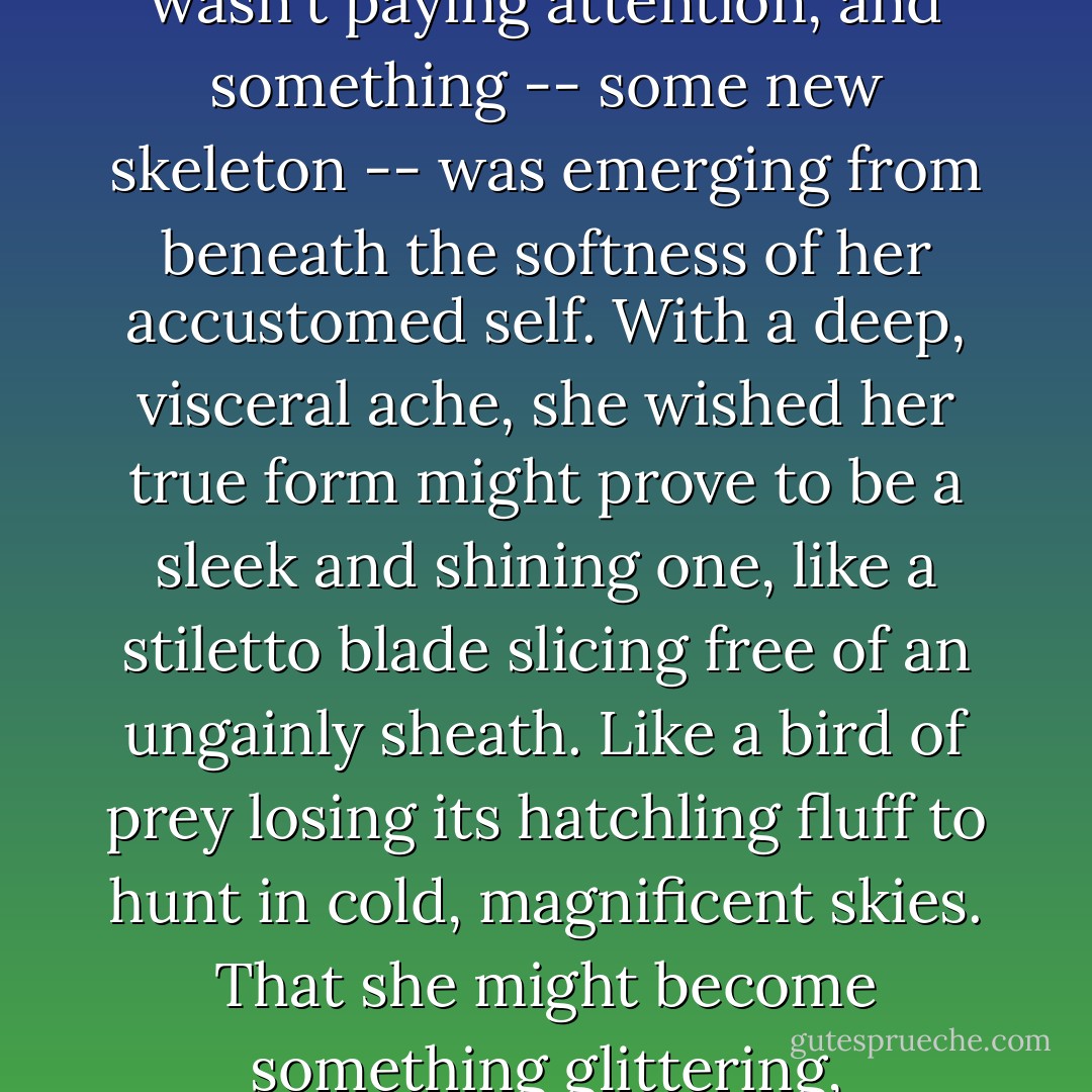 Staring at her face, she began to fancy her outer layer had begun to melt away while she wasn't paying attention, and something -- some new skeleton -- was emerging from beneath the softness of her accustomed self. With a deep, visceral ache, she wished her true form might prove to be a sleek and shining one, like a stiletto blade slicing free of an ungainly sheath. Like a bird of prey losing its hatchling fluff to hunt in cold, magnificent skies. That she might become something glittering, something startling, something dangerous. - Laini Taylor