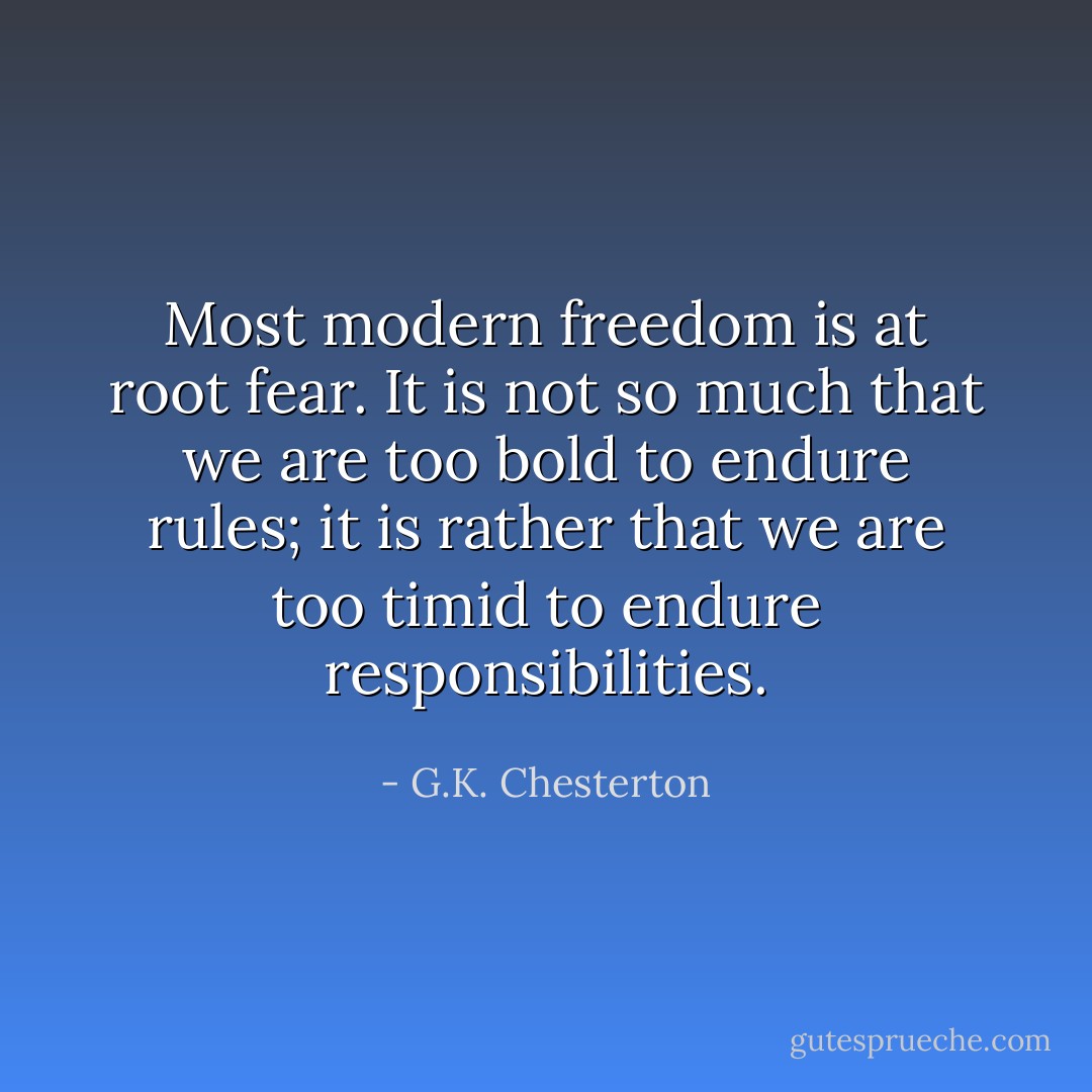 Most modern freedom is at root fear. It is not so much that we are too bold to endure rules; it is rather that we are too timid to endure responsibilities. - G.K. Chesterton