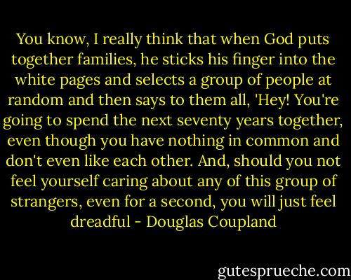 You know, I really think that when God puts together families, he sticks his finger into the white pages and selects a group of people at random and then says to them all, 'Hey! You're going to spend the next seventy years together, even though you have nothing in common and don't even like each other. And, should you not feel yourself caring about any of this group of strangers, even for a second, you will just feel dreadful - Douglas Coupland