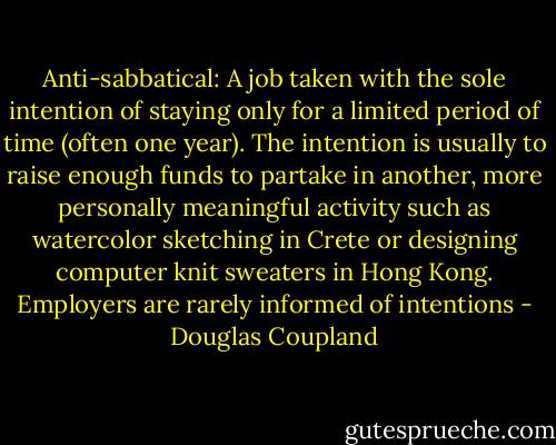 Anti-sabbatical: A job taken with the sole intention of staying only for a limited period of time (often one year). The intention is usually to raise enough funds to partake in another, more personally meaningful activity such as watercolor sketching in Crete or designing computer knit sweaters in Hong Kong. Employers are rarely informed of intentions - Douglas Coupland