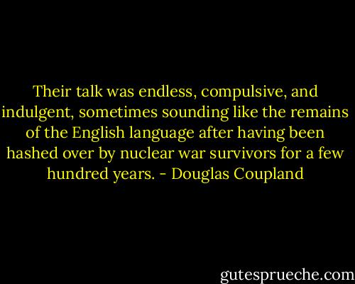 Their talk was endless, compulsive, and indulgent, sometimes sounding like the remains of the English language after having been hashed over by nuclear war survivors for a few hundred years. - Douglas Coupland