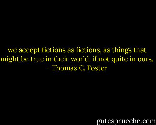 we accept fictions as fictions, as things that might be true in their world, if not quite in ours. - Thomas C. Foster