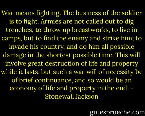 War means fighting. The business of the soldier is to fight. Armies are not called out to dig trenches, to throw up breastworks, to live in camps, but to find the enemy and strike him; to invade his country, and do him all possible damage in the shortest possible time. This will involve great destruction of life and property while it lasts; but such a war will of necessity be of brief continuance, and so would be an economy of life and property in the end. - Stonewall Jackson
