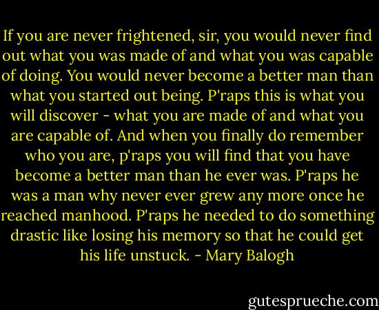If you are never frightened, sir, you would never find out what you was made of and what you was capable of doing. You would never become a better man than what you started out being. P'raps this is what you will discover - what you are made of and what you are capable of. And when you finally do remember who you are, p'raps you will find that you have become a better man than he ever was. P'raps he was a man why never ever grew any more once he reached manhood. P'raps he needed to do something drastic like losing his memory so that he could get his life unstuck. - Mary Balogh
