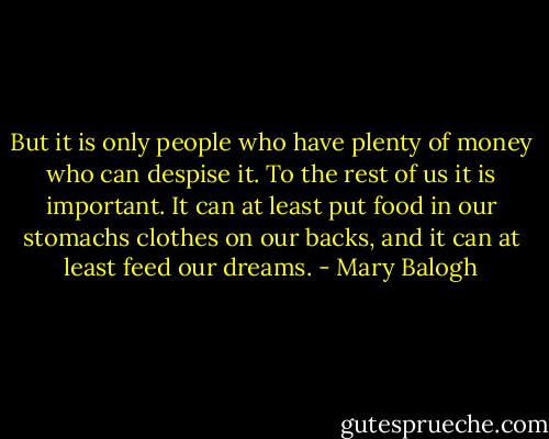 But it is only people who have plenty of money who can despise it. To the rest of us it is important. It can at least put food in our stomachs clothes on our backs, and it can at least feed our dreams. - Mary Balogh