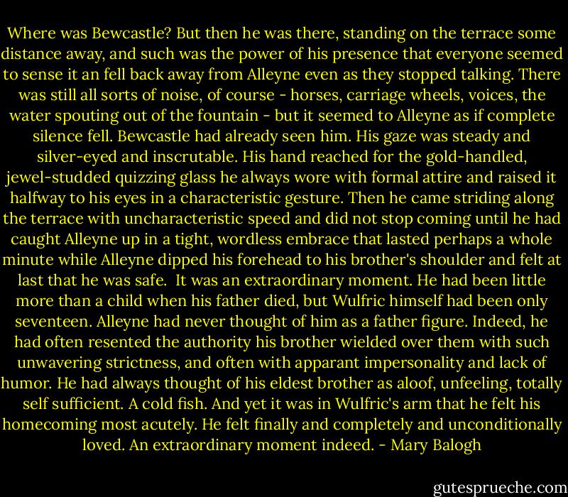 Where was Bewcastle?<br />But then he was there, standing on the terrace some distance away, and such was the power of his presence that everyone seemed to sense it an fell back away from Alleyne even as they stopped talking. There was still all sorts of noise, of course - horses, carriage wheels, voices, the water spouting out of the fountain - but it seemed to Alleyne as if complete silence fell.<br />Bewcastle had already seen him. His gaze was steady and silver-eyed and inscrutable. His hand reached for the gold-handled, jewel-studded quizzing glass he always wore with formal attire and raised it halfway to his eyes in a characteristic gesture. Then he came striding along the terrace with uncharacteristic speed and did not stop coming until he had caught Alleyne up in a tight, wordless embrace that lasted perhaps a whole minute while Alleyne dipped his forehead to his brother's shoulder and felt at last that he was safe. <br />It was an extraordinary moment. He had been little more than a child when his father died, but Wulfric himself had been only seventeen. Alleyne had never thought of him as a father figure. Indeed, he had often resented the authority his brother wielded over them with such unwavering strictness, and often with apparant impersonality and lack of humor. He had always thought of his eldest brother as aloof, unfeeling, totally self sufficient. A cold fish. And yet it was in Wulfric's arm that he felt his homecoming most acutely. He felt finally and completely and unconditionally loved.<br />An extraordinary moment indeed. - Mary Balogh