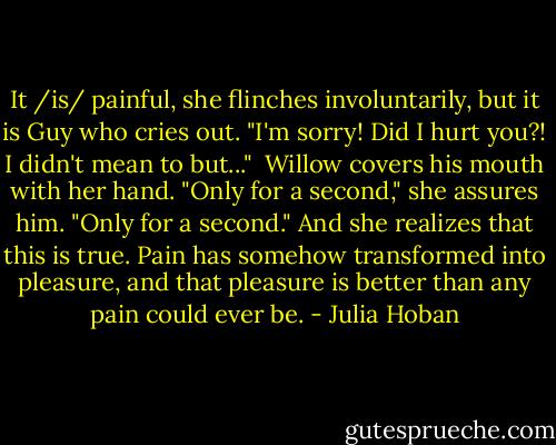 It /is/ painful, she flinches involuntarily, but it is Guy who cries out. "I'm sorry! Did I hurt you?! I didn't mean to but..."<br /><br />Willow covers his mouth with her hand. "Only for a second," she assures him. "Only for a second." And she realizes that this is true. Pain has somehow transformed into pleasure, and that pleasure is better than any pain could ever be. - Julia Hoban