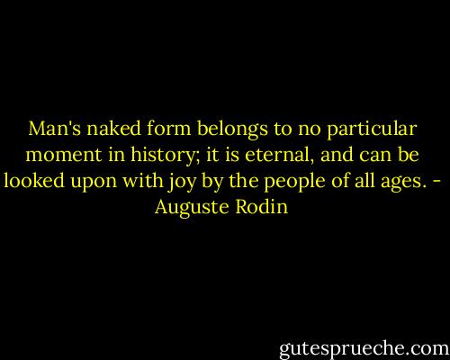 Man's naked form belongs to no particular moment in history; it is eternal, and can be looked upon with joy by the people of all ages. - Auguste Rodin