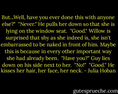 But...Well, have you ever done this with anyone else?"<br /><br />"Never." He pulls her down so that she is lying on the window seat.<br /><br />"Good." Willow is surprised that shy as she indeed is, she isn't embarrassed to be naked in front of him. Maybe this is because in every other important way she had already been.<br /><br />"Have you?" Guy lies down on his side next to her.<br /><br />"No!"<br /><br />"Good." He kisses her hair, her face, her neck. - Julia Hoban