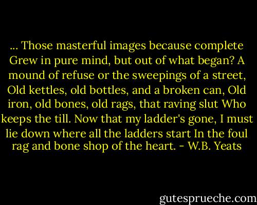...<br />Those masterful images because complete<br />Grew in pure mind, but out of what began?<br />A mound of refuse or the sweepings of a street,<br />Old kettles, old bottles, and a broken can,<br />Old iron, old bones, old rags, that raving slut<br />Who keeps the till. Now that my ladder's gone,<br />I must lie down where all the ladders start<br />In the foul rag and bone shop of the heart. - W.B. Yeats