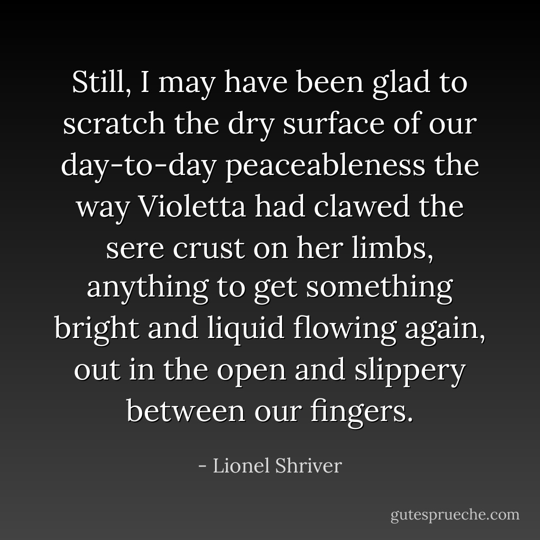 Still, I may have been glad to scratch the dry surface of our day-to-day peaceableness the way Violetta had clawed the sere crust on her limbs, anything to get something bright and liquid flowing again, out in the open and slippery between our fingers. - Lionel Shriver
