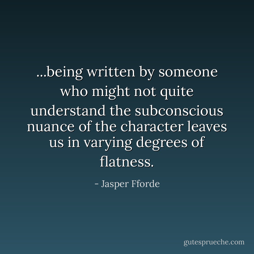 ...being written by someone who might not quite understand the subconscious nuance of the character leaves us in varying degrees of flatness. - Jasper Fforde