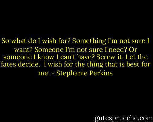 So what do I wish for? Something I'm not sure I want? Someone I'm not sure I need? Or someone I know I can't have?<br />Screw it. Let the fates decide. <br />I wish for the thing that is best for me. - Stephanie Perkins