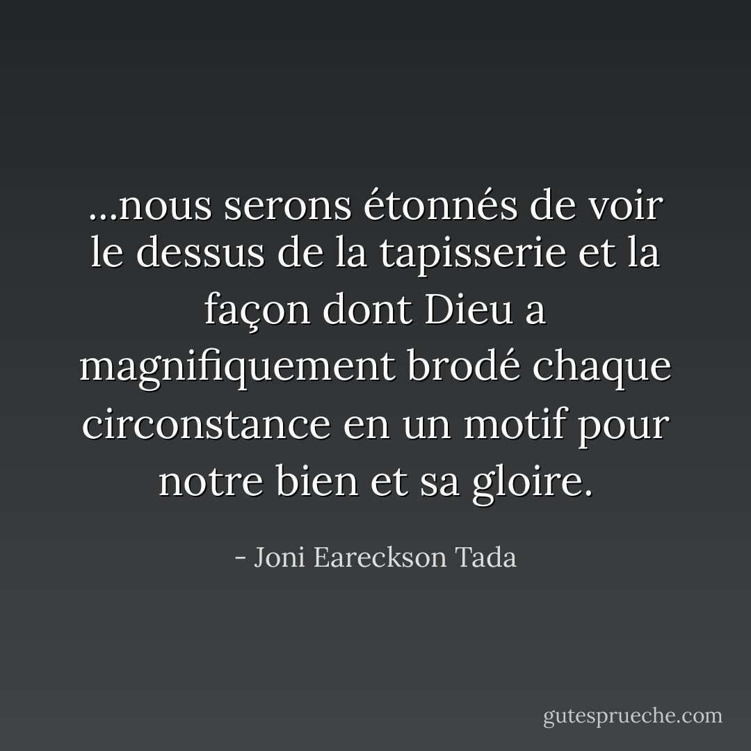 ...nous serons étonnés de voir le dessus de la tapisserie et la façon dont Dieu a magnifiquement brodé chaque circonstance en un motif pour notre bien et sa gloire. - Joni Eareckson Tada