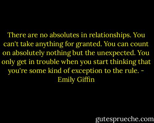 There are no absolutes in relationships. You can't take anything for granted. You can count on absolutely nothing but the unexpected. You only get in trouble when you start thinking that you're some kind of exception to the rule. - Emily Giffin