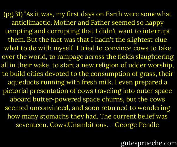 (pg.31)<br />"As it was, my first days on Earth were somewhat anticlimactic. Mother and Father seemed so happy tempting and corrupting that I didn't want to interrupt them. But the fact was that I hadn't the slightest clue what to do with myself. I tried to convince cows to take over the world, to rampage across the fields slaughtering all in their wake, to start a new religion of udder worship, to build cities devoted to the consumption of grass, their aqueducts running with fresh milk. I even prepared a pictorial presentation of cows traveling into outer space aboard butter-powered space churns, but the cows seemed unconvinced, and soon returned to wondering how many stomachs they had. The current belief was seventeen. Cows:Unambitious. - George Pendle