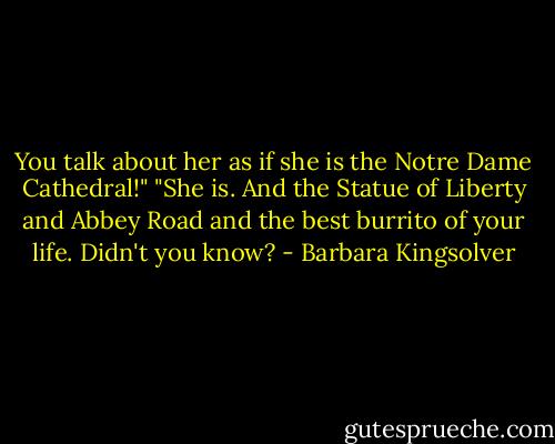 You talk about her as if she is the Notre Dame Cathedral!" "She is. And the Statue of Liberty and Abbey Road and the best burrito of your life. Didn't you know? - Barbara Kingsolver