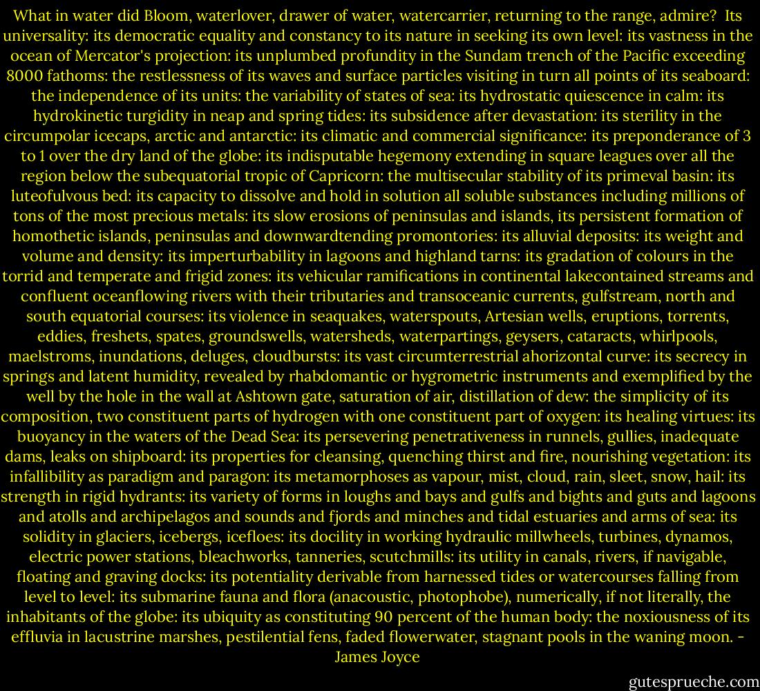 What in water did Bloom, waterlover, drawer of water, watercarrier, returning to the range, admire?<br /><br />Its universality: its democratic equality and constancy to its nature in seeking its own level: its vastness in the ocean of Mercator's projection: its unplumbed profundity in the Sundam trench of the Pacific exceeding 8000 fathoms: the restlessness of its waves and surface particles visiting in turn all points of its seaboard: the independence of its units: the variability of states of sea: its hydrostatic quiescence in calm: its hydrokinetic turgidity in neap and spring tides: its subsidence after devastation: its sterility in the circumpolar icecaps, arctic and antarctic: its climatic and commercial significance: its preponderance of 3 to 1 over the dry land of the globe: its indisputable hegemony extending in square leagues over all the region below the subequatorial tropic of Capricorn: the multisecular stability of its primeval basin: its luteofulvous bed: its capacity to dissolve and hold in solution all soluble substances including millions of tons of the most precious metals: its slow erosions of peninsulas and islands, its persistent formation of homothetic islands, peninsulas and downwardtending promontories: its alluvial deposits: its weight and volume and density: its imperturbability in lagoons and highland tarns: its gradation of colours in the torrid and temperate and frigid zones: its vehicular ramifications in continental lakecontained streams and confluent oceanflowing rivers with their tributaries and transoceanic currents, gulfstream, north and south equatorial courses: its violence in seaquakes, waterspouts, Artesian wells, eruptions, torrents, eddies, freshets, spates, groundswells, watersheds, waterpartings, geysers, cataracts, whirlpools, maelstroms, inundations, deluges, cloudbursts: its vast circumterrestrial ahorizontal curve: its secrecy in springs and latent humidity, revealed by rhabdomantic or hygrometric instruments and exemplified by the well by the hole in the wall at Ashtown gate, saturation of air, distillation of dew: the simplicity of its composition, two constituent parts of hydrogen with one constituent part of oxygen: its healing virtues: its buoyancy in the waters of the Dead Sea: its persevering penetrativeness in runnels, gullies, inadequate dams, leaks on shipboard: its properties for cleansing, quenching thirst and fire, nourishing vegetation: its infallibility as paradigm and paragon: its metamorphoses as vapour, mist, cloud, rain, sleet, snow, hail: its strength in rigid hydrants: its variety of forms in loughs and bays and gulfs and bights and guts and lagoons and atolls and archipelagos and sounds and fjords and minches and tidal estuaries and arms of sea: its solidity in glaciers, icebergs, icefloes: its docility in working hydraulic millwheels, turbines, dynamos, electric power stations, bleachworks, tanneries, scutchmills: its utility in canals, rivers, if navigable, floating and graving docks: its potentiality derivable from harnessed tides or watercourses falling from level to level: its submarine fauna and flora (anacoustic, photophobe), numerically, if not literally, the inhabitants of the globe: its ubiquity as constituting 90 percent of the human body: the noxiousness of its effluvia in lacustrine marshes, pestilential fens, faded flowerwater, stagnant pools in the waning moon. - James Joyce