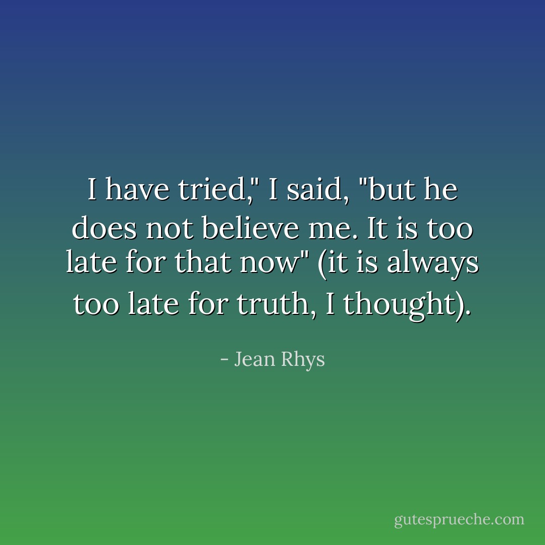 I have tried," I said, "but he does not believe me. It is too late for that now" (it is always too late for truth, I thought). - Jean Rhys