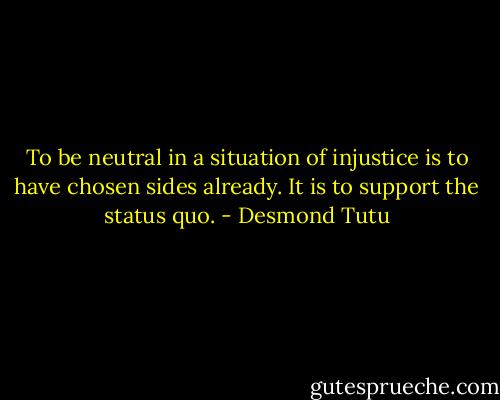 To be neutral in a situation of injustice is to have chosen sides already. It is to support the status quo. - Desmond Tutu