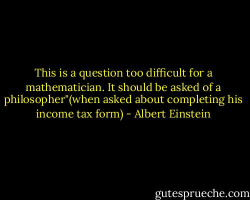 This is a question too difficult for a mathematician. It should be asked of a philosopher"(when asked about completing his income tax form) - Albert Einstein