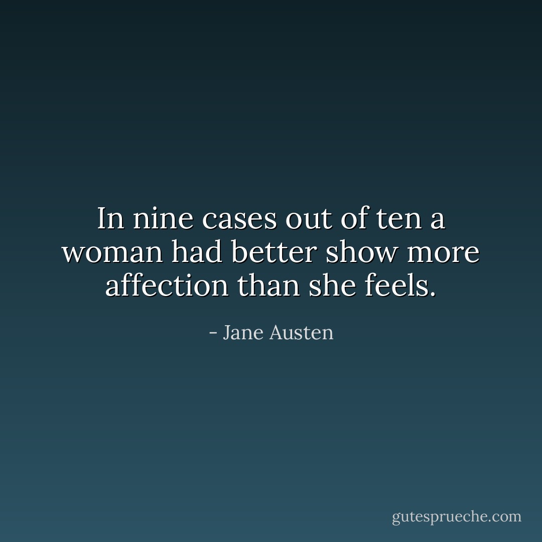 In nine cases out of ten a woman had better show more affection than she feels. - Jane Austen