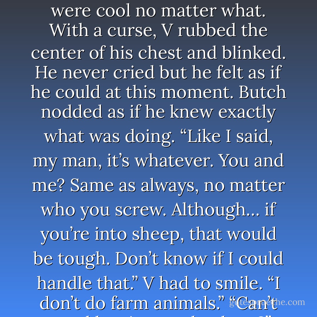 V looked into his best friend’s eyes and realized… yeah, Butch wasn’t going to judge him. They were cool no matter what.<br />With a curse, V rubbed the center of his chest and blinked. He never cried but he felt as if he could at this moment.<br />Butch nodded as if he knew exactly what was doing. “Like I said, my man, it’s whatever. You and me? Same as always, no matter who you screw. Although… if you’re into sheep, that would be tough. Don’t know if I could handle that.”<br />V had to smile. “I don’t do farm animals.”<br />“Can’t stand hay in your leathers?”<br />“Or wool in my teeth. - J.R. Ward