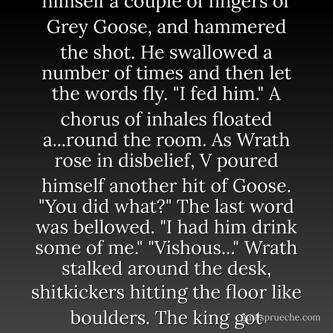 V? Answer the question or so help me God I'll beat it out of you."<br />"I just know how to find him."<br />"What are you hiding?"<br />V went over to the bar, poured himself a couple of fingers of Grey<br />Goose, and hammered the shot. He swallowed a number of times and then<br />let the words fly.<br />"I fed him."<br />A chorus of inhales floated a...round the room. As Wrath rose in disbelief, V poured himself another hit of Goose.<br />"You did what?" The last word was bellowed.<br />"I had him drink some of me."<br />"Vishous..." Wrath stalked around the desk, shitkickers hitting the<br />floor like boulders. The king got face-to-face close. "He's a male. <br />He's human. What the fuck were you thinking?"<br />More vodka. Definitely time for more Goose. - J.R. Ward