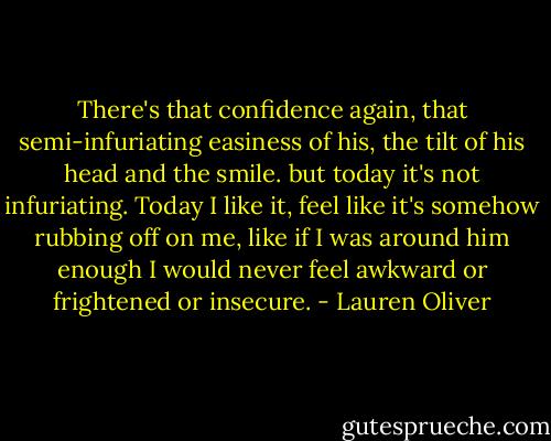 There's that confidence again, that semi-infuriating easiness of his, the tilt of his head and the smile. but today it's not infuriating. Today I like it, feel like it's somehow rubbing off on me, like if I was around him enough I would never feel awkward or frightened or insecure. - Lauren Oliver