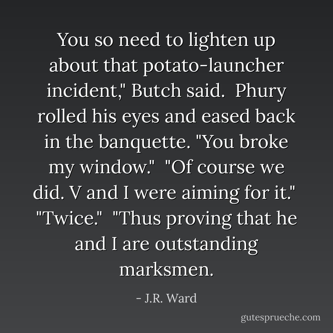 You so need to lighten up about that potato-launcher incident," Butch said. <br />Phury rolled his eyes and eased back in the banquette. "You broke my window." <br />"Of course we did. V and I were aiming for it." <br />"Twice." <br />"Thus proving that he and I are outstanding marksmen. - J.R. Ward