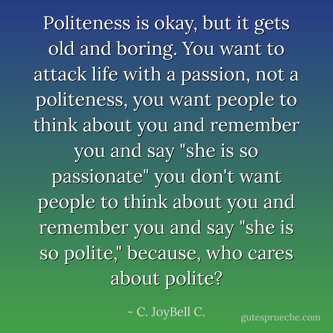 Politeness is okay, but it gets old and boring. You want to attack life with a passion, not a politeness, you want people to think about you and remember you and say "she is so passionate" you don't want people to think about you and remember you and say "she is so polite," because, who cares about polite? - C. JoyBell C.