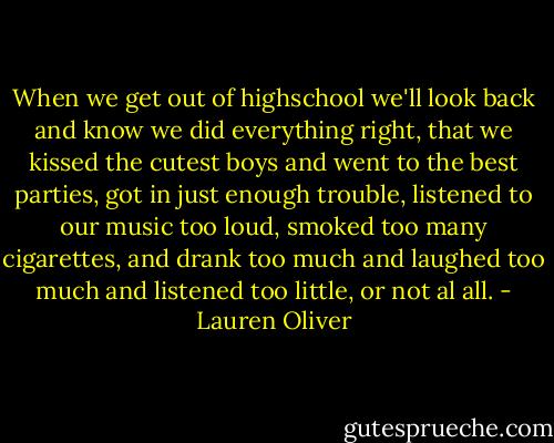 When we get out of highschool we'll look back and know we did everything right, that we kissed the cutest boys and went to the best parties, got in just enough trouble, listened to our music too loud, smoked too many cigarettes, and drank too much and laughed too much and listened too little, or not al all. - Lauren Oliver