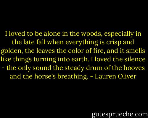 I loved to be alone in the woods, especially in the late fall when everything is crisp and golden, the leaves the color of fire, and it smells like things turning into earth. I loved the silence - the only sound the steady drum of the hooves and the horse's breathing. - Lauren Oliver