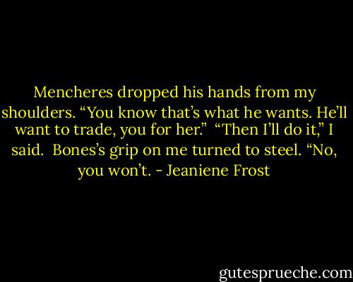 Mencheres dropped his hands from my shoulders. “You know that’s what he wants. He’ll want to trade, you for her.”<br /><br />“Then I’ll do it,” I said.<br /><br />Bones’s grip on me turned to steel. “No, you won’t. - Jeaniene Frost