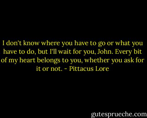 I don't know where you have to go or what you have to do, but I'll wait for you, John. Every bit of my heart belongs to you, whether you ask for it or not. - Pittacus Lore