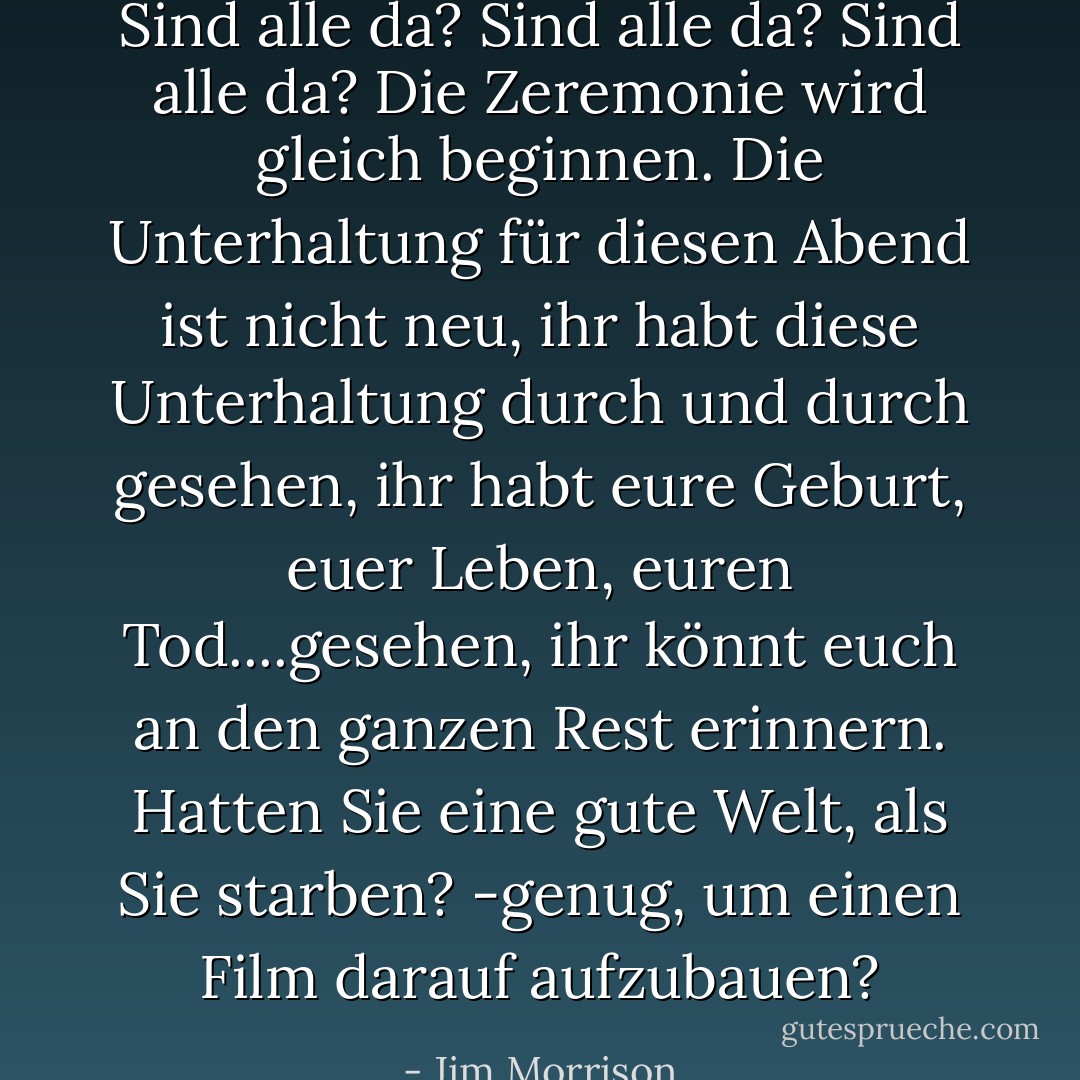 Sind alle da? Sind alle da? Sind alle da? Die Zeremonie wird gleich beginnen. Die Unterhaltung für diesen Abend ist nicht neu, ihr habt diese Unterhaltung durch und durch gesehen, ihr habt eure Geburt, euer Leben, euren Tod....gesehen, ihr könnt euch an den ganzen Rest erinnern. Hatten Sie eine gute Welt, als Sie starben? -genug, um einen Film darauf aufzubauen? - Jim Morrison<