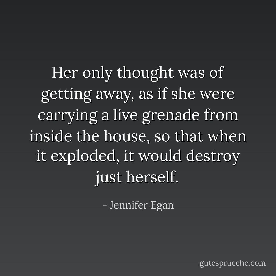 Her only thought was of getting away, as if she were carrying a live grenade from inside the house, so that when it exploded, it would destroy just herself. - Jennifer Egan
