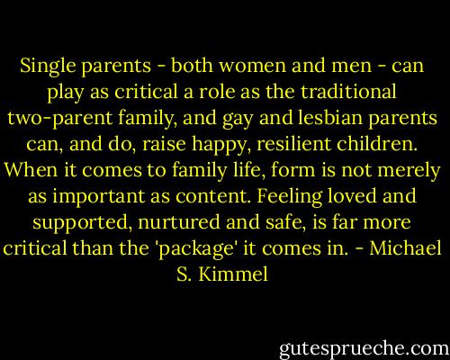 Single parents - both women and men - can play as critical a role as the traditional two-parent family, and gay and lesbian parents can, and do, raise happy, resilient children. When it comes to family life, form is not merely as important as content. Feeling loved and supported, nurtured and safe, is far more critical than the 'package' it comes in. - Michael S. Kimmel