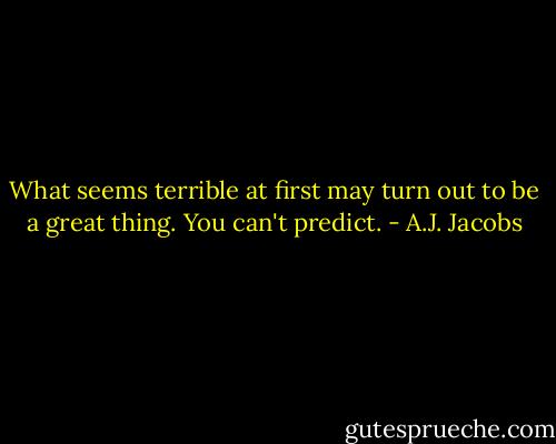 What seems terrible at first may turn out to be a great thing. You can't predict. - A.J. Jacobs