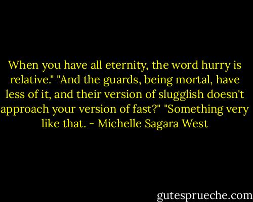 When you have all eternity, the word hurry is relative."<br />"And the guards, being mortal, have less of it, and their version of slugglish doesn't approach your version of fast?"<br />"Something very like that. - Michelle Sagara West