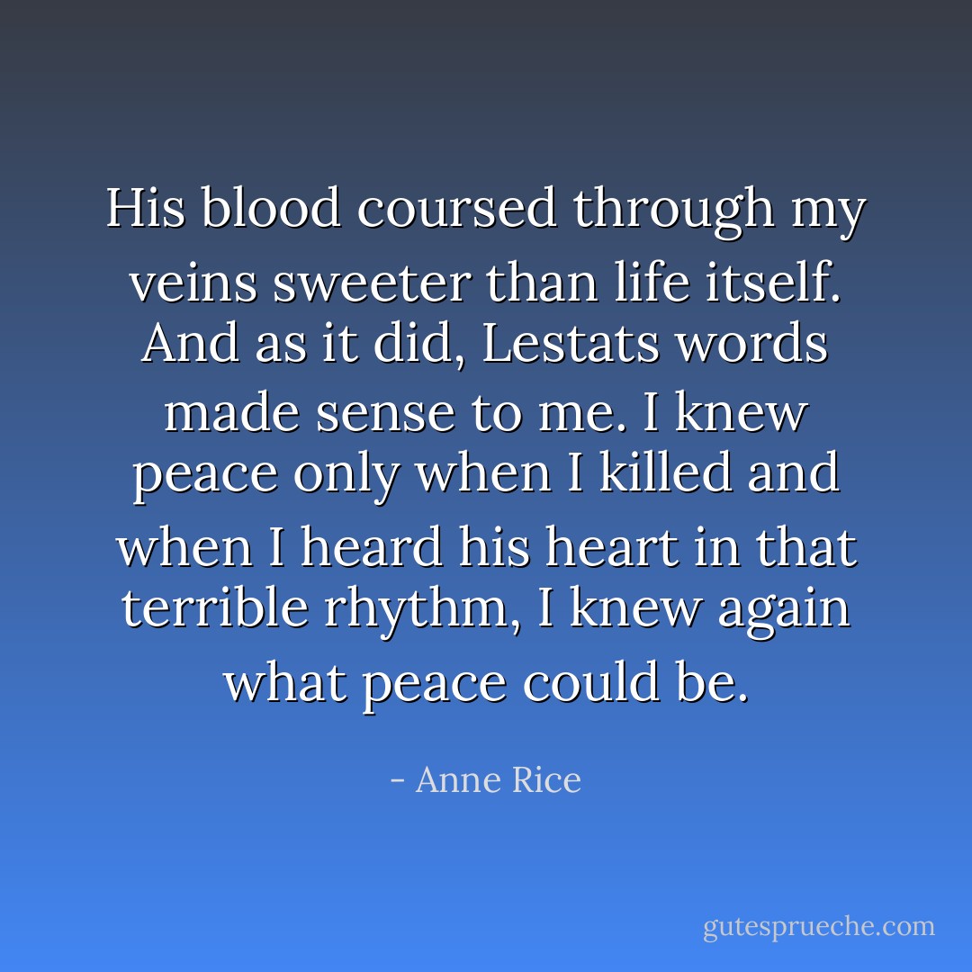 His blood coursed through my veins sweeter than life itself. And as it did, Lestats words made sense to me.<br />I knew peace only when I killed and when I heard his heart in that terrible rhythm,<br />I knew again what peace could be. - Anne Rice