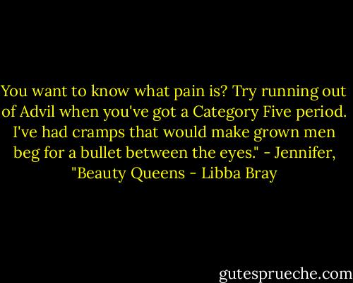 You want to know what pain is? Try running out of Advil when you've got a Category Five period. I've had cramps that would make grown men beg for a bullet between the eyes."<br />- Jennifer, "Beauty Queens - Libba Bray